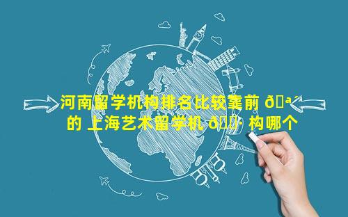 河南留学机构排名比较靠前 🪴 的 上海艺术留学机 🌷 构哪个比较好
